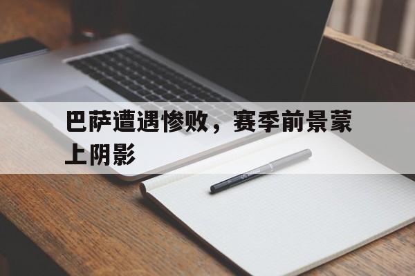 巴萨遭遇惨败,赛季前景蒙上阴影